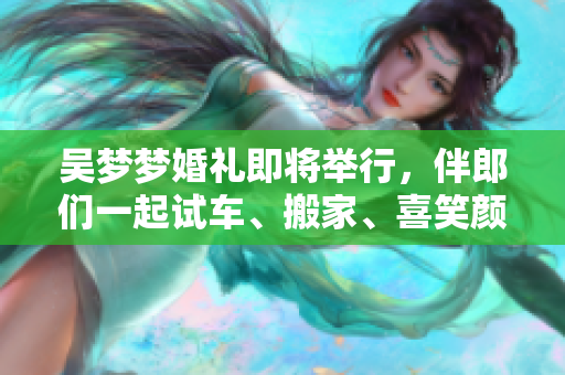 吳夢(mèng)夢(mèng)婚禮即將舉行，伴郎們一起試車、搬家、喜笑顏開！