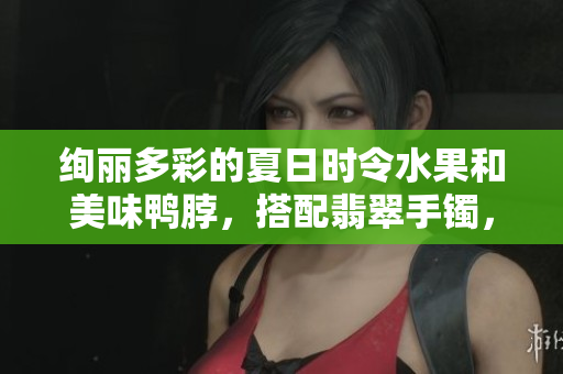 絢麗多彩的夏日時(shí)令水果和美味鴨脖，搭配翡翠手鐲，別樣風(fēng)情