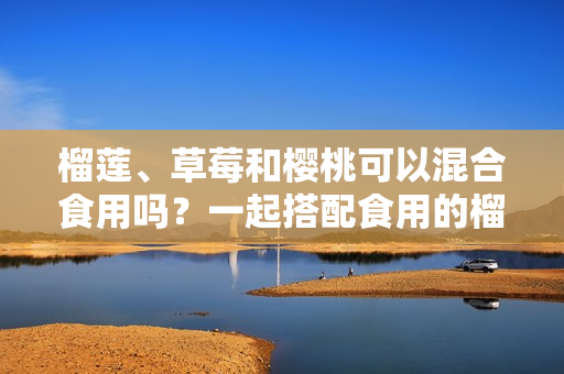 榴蓮、草莓和櫻桃可以混合食用嗎？一起搭配食用的榴蓮草莓櫻桃的營養(yǎng)價值和注意事項