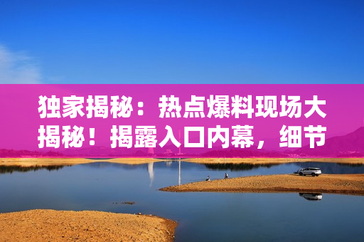 獨(dú)家揭秘：熱點(diǎn)爆料現(xiàn)場(chǎng)大揭秘！揭露入口內(nèi)幕，細(xì)節(jié)一網(wǎng)打盡