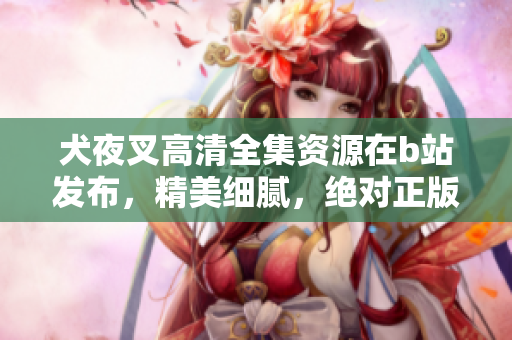 犬夜叉高清全集資源在b站發(fā)布，精美細(xì)膩，絕對(duì)正版資源