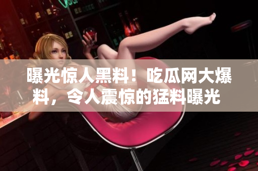 曝光驚人黑料！吃瓜網(wǎng)大爆料，令人震驚的猛料曝光 