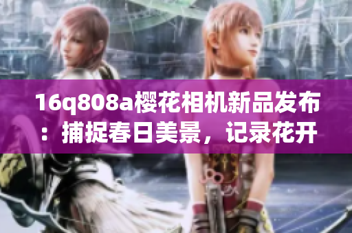 16q808a櫻花相機新品發(fā)布：捕捉春日美景，記錄花開時刻