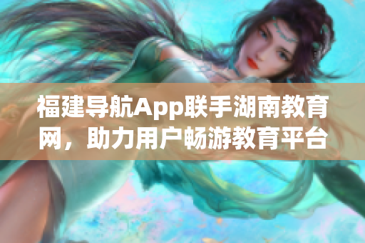 福建導(dǎo)航App聯(lián)手湖南教育網(wǎng)，助力用戶暢游教育平臺