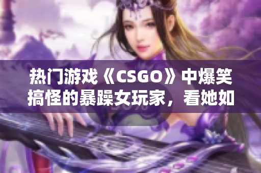 熱門游戲《CSGO》中爆笑搞怪的暴躁女玩家，看她如何化解游戲內(nèi)挑戰(zhàn)！