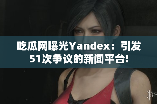 吃瓜網(wǎng)曝光Yandex：引發(fā)51次爭議的新聞平臺!