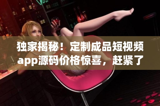 獨(dú)家揭秘！定制成品短視頻app源碼價(jià)格驚喜，趕緊了解！