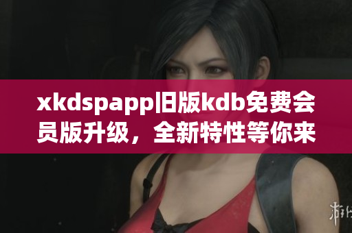 xkdspapp舊版kdb免費(fèi)會(huì)員版升級(jí)，全新特性等你來體驗(yàn)