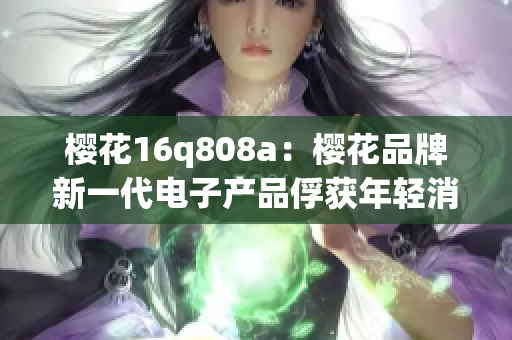 櫻花16q808a：櫻花品牌新一代電子產(chǎn)品俘獲年輕消費(fèi)者心，歡樂世界。