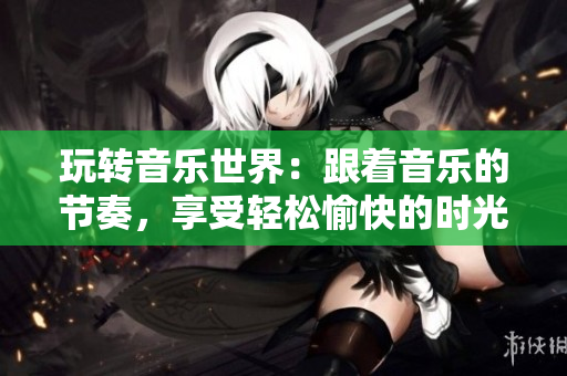 玩轉(zhuǎn)音樂世界：跟著音樂的節(jié)奏，享受輕松愉快的時光