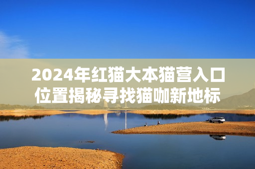 2024年紅貓大本貓營入口位置揭秘尋找貓咖新地標