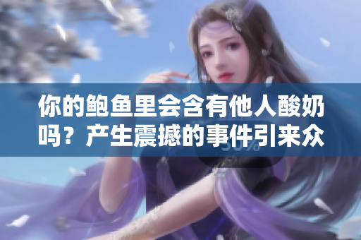 你的鮑魚(yú)里會(huì)含有他人酸奶嗎？產(chǎn)生震撼的事件引來(lái)眾多猜測(cè)