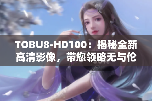 TOBU8-HD100：揭秘全新高清影像，帶您領(lǐng)略無(wú)與倫比的視聽(tīng)盛宴