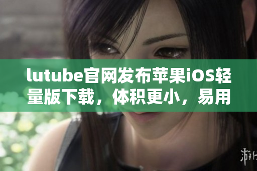 lutube官網(wǎng)發(fā)布蘋果iOS輕量版下載，體積更小，易用便捷