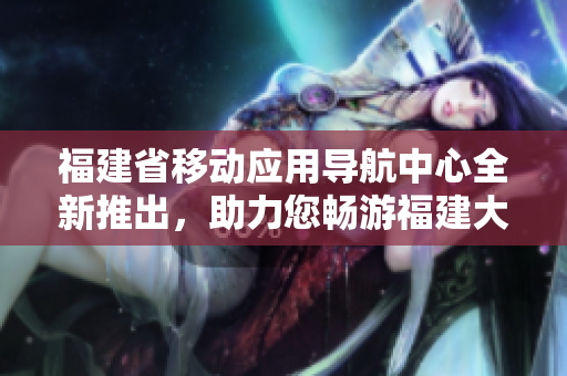 福建省移動應(yīng)用導(dǎo)航中心全新推出，助力您暢游福建大地