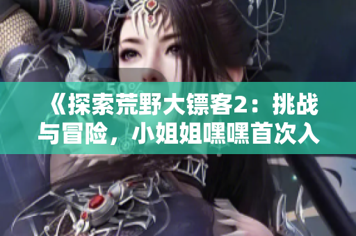 《探索荒野大鏢客2：挑戰(zhàn)與冒險(xiǎn)，小姐姐嘿嘿首次入門指南！》