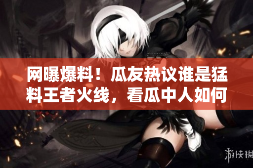 網(wǎng)曝爆料！瓜友熱議誰是猛料王者火線，看瓜中人如何瓜解最新黑料大片