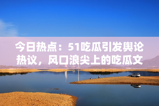 今日熱點：51吃瓜引發(fā)輿論熱議，風口浪尖上的吃瓜文化受關注