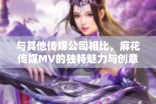 與其他傳媒公司相比，麻花傳媒MV的獨(dú)特魅力與創(chuàng)意之處