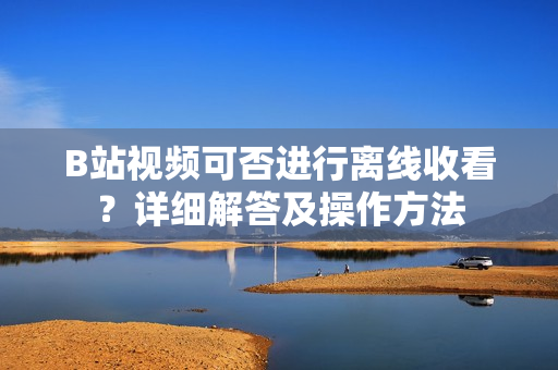 B站視頻可否進(jìn)行離線收看？詳細(xì)解答及操作方法