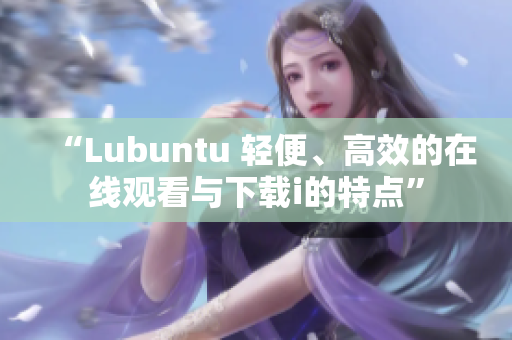 “Lubuntu 輕便、高效的在線觀看與下載i的特點(diǎn)”