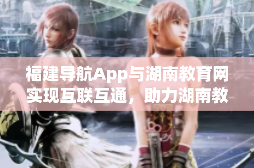 福建導(dǎo)航App與湖南教育網(wǎng)實(shí)現(xiàn)互聯(lián)互通，助力湖南教育信息化新時(shí)代