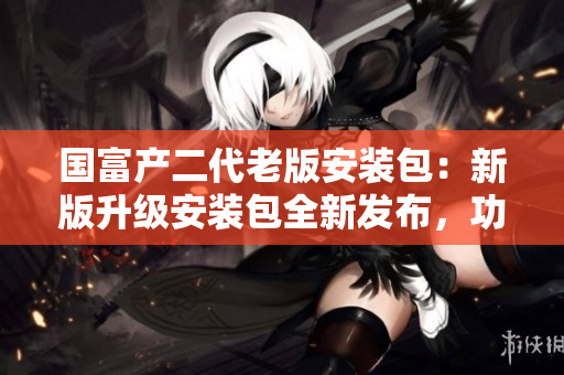 國(guó)富產(chǎn)二代老版安裝包：新版升級(jí)安裝包全新發(fā)布，功能更強(qiáng)大，操作更便捷