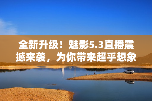 全新升級(jí)！魅影5.3直播震撼來(lái)襲，為你帶來(lái)超乎想象的視聽(tīng)體驗(yàn)