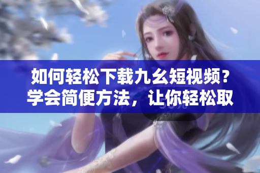 如何輕松下載九幺短視頻？學(xué)會(huì)簡(jiǎn)便方法，讓你輕松取得喜愛(ài)的短視頻。