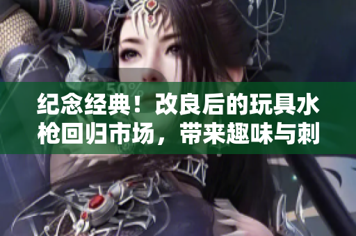 紀(jì)念經(jīng)典！改良后的玩具水槍回歸市場(chǎng)，帶來(lái)趣味與刺激的全新體驗(yàn)