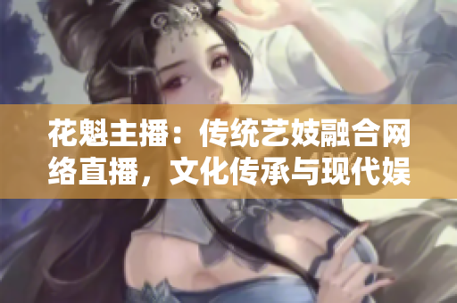 花魁主播：傳統(tǒng)藝妓融合網(wǎng)絡直播，文化傳承與現(xiàn)代娛樂完美融合