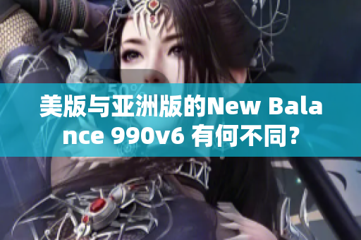 美版與亞洲版的New Balance 990v6 有何不同？