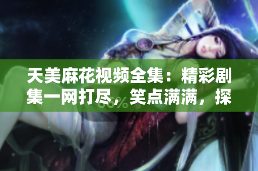 天美麻花視頻全集：精彩劇集一網(wǎng)打盡，笑點滿滿，探索最新影視作品