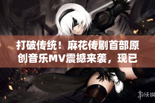 打破傳統(tǒng)！麻花傳劇首部原創(chuàng)音樂MV震撼來襲，現(xiàn)已在線觀看