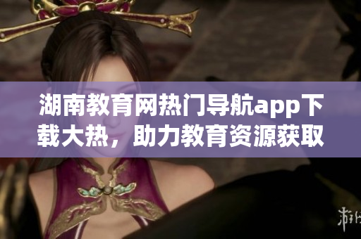 湖南教育網(wǎng)熱門導(dǎo)航app下載大熱，助力教育資源獲取快捷便利