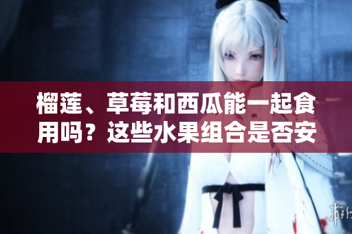榴蓮、草莓和西瓜能一起食用嗎？這些水果組合是否安全？ 