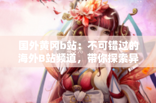 國外黃岡b站：不可錯過的海外B站頻道，帶你探索異國風(fēng)情
