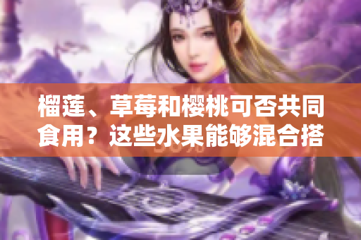榴蓮、草莓和櫻桃可否共同食用？這些水果能夠混合搭配嗎？
