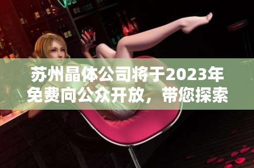 蘇州晶體公司將于2023年免費(fèi)向公眾開放，帶您探索晶體科技的奇妙世界