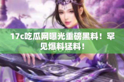 17c吃瓜網(wǎng)曝光重磅黑料！罕見爆料猛料！