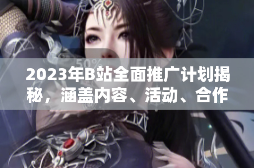 2023年B站全面推廣計劃揭秘，涵蓋內(nèi)容、活動、合作等方方面面