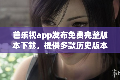 芭樂視app發(fā)布免費完整版本下載，提供多款歷史版本供用戶選擇