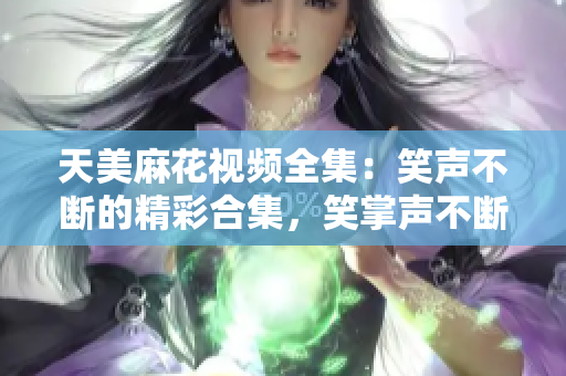 天美麻花視頻全集：笑聲不斷的精彩合集，笑掌聲不斷的精彩幕后大揭秘