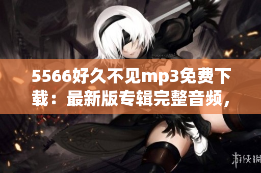 5566好久不見mp3免費(fèi)下載：最新版專輯完整音頻，高音質(zhì)無損資源分享