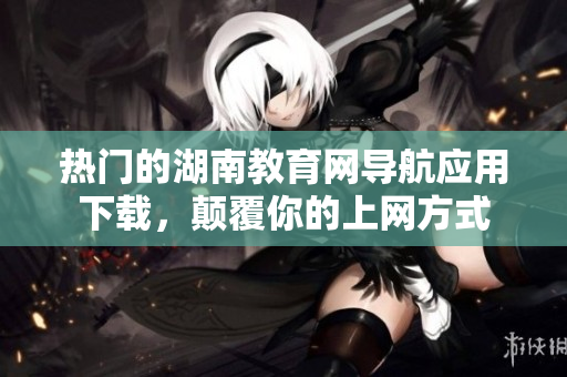 熱門的湖南教育網(wǎng)導(dǎo)航應(yīng)用下載，顛覆你的上網(wǎng)方式