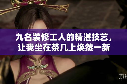 九名裝修工人的精湛技藝，讓我坐在茶幾上煥然一新