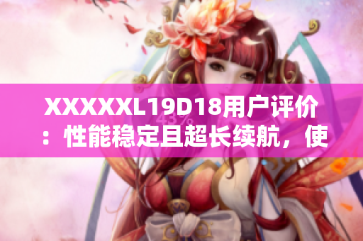 XXXXXL19D18用戶評價(jià)：性能穩(wěn)定且超長續(xù)航，使用體驗(yàn)超乎預(yù)期