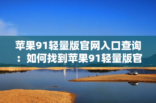 蘋果91輕量版官網(wǎng)入口查詢：如何找到蘋果91輕量版官網(wǎng)入口？