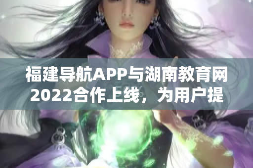 福建導(dǎo)航APP與湖南教育網(wǎng)2022合作上線，為用戶提供更多教育資訊