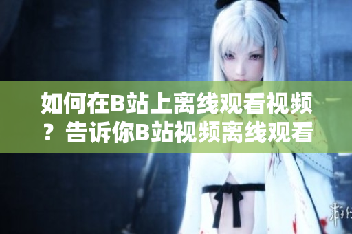 如何在B站上離線觀看視頻？告訴你B站視頻離線觀看方法